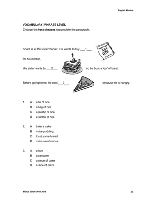 English Module
Modul Sinar UPSR 2009 34
VOCABULARY: PHRASE LEVEL
Choose the best phrases to complete the paragraph.
Sharif is at the supermarket. He wants to buy ___1___
for his mother.
His sister wants to ___2___ so he buys a loaf of bread.
Before going home, he eats ___3___ because he is hungry.
1. A a tin of rice
B a bag of rice
C a plastic of rice
D a carton of rice
2. A bake a cake
B make pudding
C toast some bread
D make sandwiches
3. A a bun
B a pancake
C a piece of cake
D a slice of pizza
 
