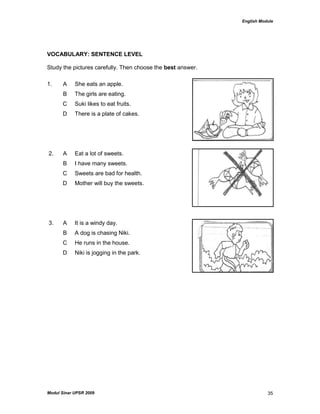 English Module
Modul Sinar UPSR 2009 35
VOCABULARY: SENTENCE LEVEL
Study the pictures carefully. Then choose the best answer.
1. A She eats an apple.
B The girls are eating.
C Suki likes to eat fruits.
D There is a plate of cakes.
2. A Eat a lot of sweets.
B I have many sweets.
C Sweets are bad for health.
D Mother will buy the sweets.
3. A It is a windy day.
B A dog is chasing Niki.
C He runs in the house.
D Niki is jogging in the park.
 