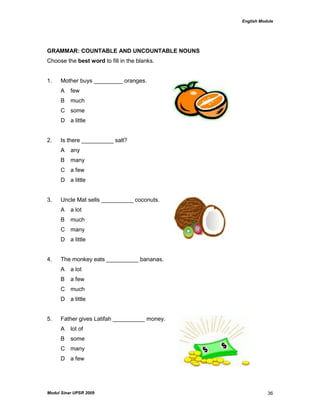 English Module
Modul Sinar UPSR 2009 36
GRAMMAR: COUNTABLE AND UNCOUNTABLE NOUNS
Choose the best word to fill in the blanks.
1. Mother buys _________ oranges.
A few
B much
C some
D a little
2. Is there __________ salt?
A any
B many
C a few
D a little
3. Uncle Mat sells __________ coconuts.
A a lot
B much
C many
D a little
4. The monkey eats __________ bananas.
A a lot
B a few
C much
D a little
5. Father gives Latifah __________ money.
A lot of
B some
C many
D a few
 