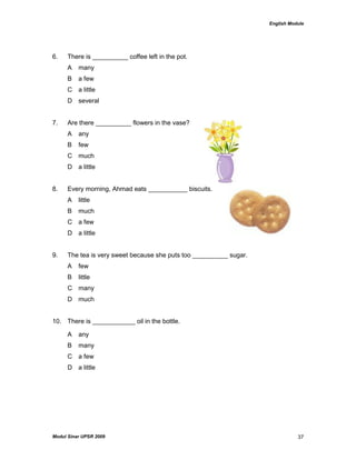 English Module
Modul Sinar UPSR 2009 37
6. There is __________ coffee left in the pot.
A many
B a few
C a little
D several
7. Are there __________ flowers in the vase?
A any
B few
C much
D a little
8. Every morning, Ahmad eats ___________ biscuits.
A little
B much
C a few
D a little
9. The tea is very sweet because she puts too __________ sugar.
A few
B little
C many
D much
10. There is ____________ oil in the bottle.
A any
B many
C a few
D a little
 