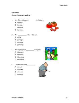 English Module
Modul Sinar UPSR 2009 38
SPELLING
Choose the correct spelling.
1. Mrs Ramu puts some _________ in the curry.
A tomotos
B tomatos
C tamatoes
D tomatoes
2. The ___________ in the pot is cold.
A porije
B porridge
C porriddje
D porridege
3. The boys jog five __________ every day.
A kilomiters
B kilomiters
C kilometres
D killometres
4. I have a pain in my __________.
A stomak
B stamake
C stomach
D stamach
 