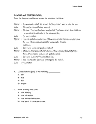 English Module
Modul Sinar UPSR 2009 40
READING AND COMPREHENSION
Read the dialogue carefully and answer the questions that follow.
Mother : Are you ready, Julia? It‟s already 8 o‟clock. I don‟t want to miss the bus.
Julia : Oh, mother. I‟m not feeling so good.
Mother : Oh, dear. Yes, your forehead is rather hot. You have a fever, dear. I told you
to come in and not to play in the rain yesterday.
Julia : I‟m sorry, mother.
Mother : I have to go to the market now. I‟ll buy some chicken to make chicken soup
for you. Chicken soup is good for sick people. It is also
nutritious.
Julia : Can I have some oranges too, mother?
Mother : Of course. Oranges are full of vitamins. They help your body to fight the
fever. When I come back, we will go to the clinic.
Julia : Do I have to, mother? I am not that sick.
Mother : Yes, you have to. Get ready while I go to the market.
Julia : Yes, mother.
1. Julia‟s mother is going to the market by ____________
A car
B bus
C taxi
D bicycle
2. What is wrong with Julia?
A She is crying.
B She has a fever.
C She fell from her bicycle.
D She wants to follow her mother.
 