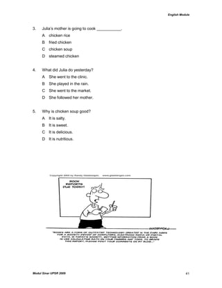 English Module
Modul Sinar UPSR 2009 41
3. Julia‟s mother is going to cook ___________.
A chicken rice
B fried chicken
C chicken soup
D steamed chicken
4. What did Julia do yesterday?
A She went to the clinic.
B She played in the rain.
C She went to the market.
D She followed her mother.
5. Why is chicken soup good?
A It is salty.
B It is sweet.
C It is delicious.
D It is nutritious.
 