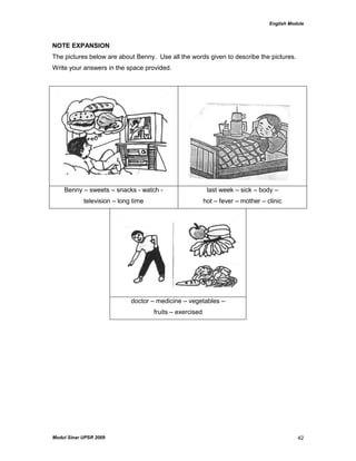 English Module
Modul Sinar UPSR 2009 42
NOTE EXPANSION
The pictures below are about Benny. Use all the words given to describe the pictures.
Write your answers in the space provided.
Benny – sweets – snacks - watch -
television – long time
last week – sick – body –
hot – fever – mother – clinic
doctor – medicine – vegetables –
fruits – exercised
 