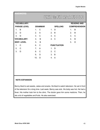 English Module
Modul Sinar UPSR 2009 43
ANSWERS
VOCABULARY:
PHRASE LEVEL GRAMMAR SPELLING
READING AND
COMPREHENSION
1. B 1. C 1. D 1. B
2. D 2. A 2. B 2. B
3. D 3. C 3. C 3. C
VOCABULARY:
SENT. LEVEL
4. B
5. B
4. C 4.
5.
B
D
1. C 6. C PUNCTUATION
2. C 7. A 1. D
3. D 8. C 2. C
9. D 3. B
10. D 4. A
NOTE EXPANSION
Benny liked to eat sweets, cakes and snacks. He liked to watch television. He sat in front
of the television for a long time. Last week, Benny was sick. His body was hot. He had a
fever. His mother took him to the clinic. The doctor gave him some medicine. Then, he
ate a lot of vegetables and fruits. He also exercised.
 