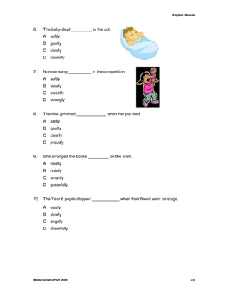 English Module
Modul Sinar UPSR 2009 48
6. The baby slept _________ in the cot.
A softly
B gently
C slowly
D soundly
7. Norizan sang __________ in the competition.
A softly
B slowly
C sweetly
D strongly
8. The little girl cried _____________ when her pet died.
A sadly
B gently
C clearly
D proudly
9. She arranged the books _________ on the shelf.
A neatly
B noisily
C smartly
D gracefully
10. The Year 6 pupils clapped ____________ when their friend went on stage.
A easily
B slowly
C angrily
D cheerfully
 