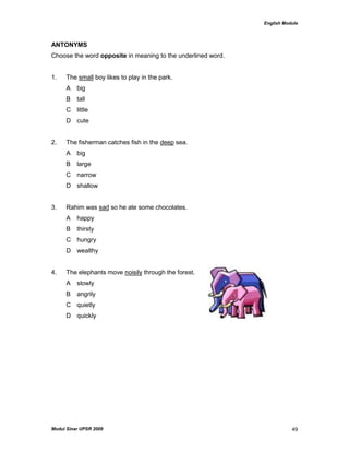 English Module
Modul Sinar UPSR 2009 49
ANTONYMS
Choose the word opposite in meaning to the underlined word.
1. The small boy likes to play in the park.
A big
B tall
C little
D cute
2. The fisherman catches fish in the deep sea.
A big
B large
C narrow
D shallow
3. Rahim was sad so he ate some chocolates.
A happy
B thirsty
C hungry
D wealthy
4. The elephants move noisily through the forest.
A slowly
B angrily
C quietly
D quickly
 