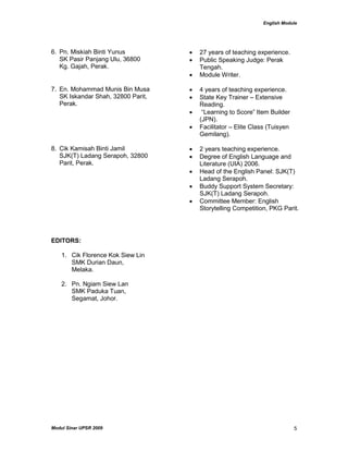 English Module
Modul Sinar UPSR 2009 5
6. Pn. Miskiah Binti Yunus
SK Pasir Panjang Ulu, 36800
Kg. Gajah, Perak.
 27 years of teaching experience.
 Public Speaking Judge: Perak
Tengah.
 Module Writer.
7. En. Mohammad Munis Bin Musa
SK Iskandar Shah, 32800 Parit,
Perak.
 4 years of teaching experience.
 State Key Trainer – Extensive
Reading.
 “Learning to Score” Item Builder
(JPN).
 Facilitator – Elite Class (Tuisyen
Gemilang).
8. Cik Kamisah Binti Jamil
SJK(T) Ladang Serapoh, 32800
Parit, Perak.
 2 years teaching experience.
 Degree of English Language and
Literature (UIA) 2006.
 Head of the English Panel: SJK(T)
Ladang Serapoh.
 Buddy Support System Secretary:
SJK(T) Ladang Serapoh.
 Committee Member: English
Storytelling Competition, PKG Parit.
EDITORS:
1. Cik Florence Kok Siew Lin
SMK Durian Daun,
Melaka.
2. Pn. Ngiam Siew Lan
SMK Paduka Tuan,
Segamat, Johor.
 