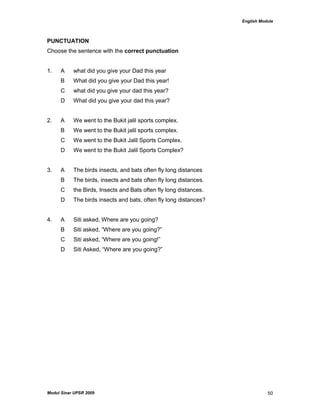 English Module
Modul Sinar UPSR 2009 50
PUNCTUATION
Choose the sentence with the correct punctuation
1. A what did you give your Dad this year
B What did you give your Dad this year!
C what did you give your dad this year?
D What did you give your dad this year?
2. A We went to the Bukit jalil sports complex.
B We went to the Bukit jalil sports complex.
C We went to the Bukit Jalil Sports Complex.
D We went to the Bukit Jalil Sports Complex?
3. A The birds insects, and bats often fly long distances
B The birds, insects and bats often fly long distances.
C the Birds, Insects and Bats often fly long distances.
D The birds insects and bats, often fly long distances?
4. A Siti asked, Where are you going?
B Siti asked, “Where are you going?”
C Siti asked, “Where are you going!”
D Siti Asked, “Where are you going?”
 