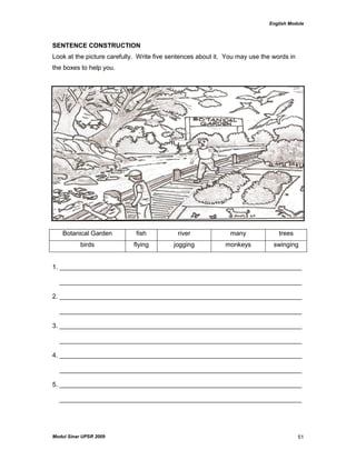 English Module
Modul Sinar UPSR 2009 51
SENTENCE CONSTRUCTION
Look at the picture carefully. Write five sentences about it. You may use the words in
the boxes to help you.
Botanical Garden fish river many trees
birds flying jogging monkeys swinging
1. ____________________________________________________________________
____________________________________________________________________
2. ____________________________________________________________________
____________________________________________________________________
3. ____________________________________________________________________
____________________________________________________________________
4. ____________________________________________________________________
____________________________________________________________________
5. ____________________________________________________________________
____________________________________________________________________
 