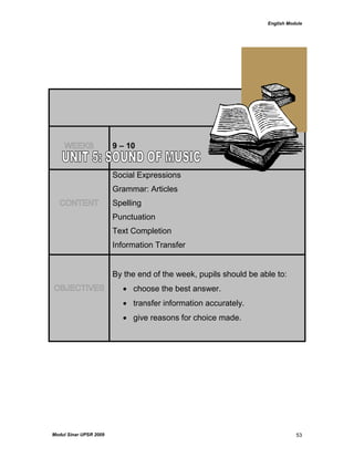 English Module
Modul Sinar UPSR 2009 53
WEEKS 9 – 10
CONTENT
Social Expressions
Grammar: Articles
Spelling
Punctuation
Text Completion
Information Transfer
OBJECTIVES
By the end of the week, pupils should be able to:
 choose the best answer.
 transfer information accurately.
 give reasons for choice made.
 