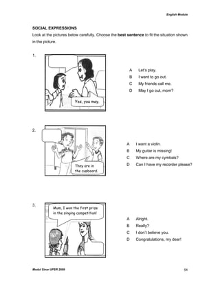 English Module
Modul Sinar UPSR 2009 54
SOCIAL EXPRESSIONS
Look at the pictures below carefully. Choose the best sentence to fit the situation shown
in the picture.
1.
2.
3.
A Let‟s play.
B I want to go out.
C My friends call me.
D May I go out, mom?
A I want a violin.
B My guitar is missing!
C Where are my cymbals?
D Can I have my recorder please?
A Alright.
B Really?
C I don‟t believe you.
D Congratulations, my dear!
Yes, you may.
They are in
the cupboard.
Mum, I won the first prize
in the singing competition!
 
