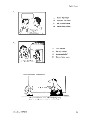 English Module
Modul Sinar UPSR 2009 55
4.
5.
A I won the match.
B Why are you sad?
C My mother is sick.
D What did you hear?
A You are late.
B Let‟s go home.
C Are you alright?
D Come home early.
I’m sorry to
hear that.
All right. Goodbye.
 