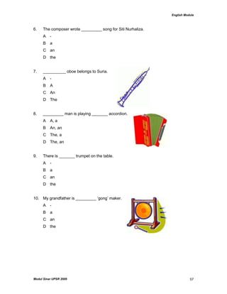 English Module
Modul Sinar UPSR 2009 57
6. The composer wrote _________ song for Siti Nurhaliza.
A -
B a
C an
D the
7. __________ oboe belongs to Suria.
A -
B A
C An
D The
8. _________ man is playing _______ accordion.
A A, a
B An, an
C The, a
D The, an
9. There is _______ trumpet on the table.
A -
B a
C an
D the
10. My grandfather is _________ „gong‟ maker.
A -
B a
C an
D the
 