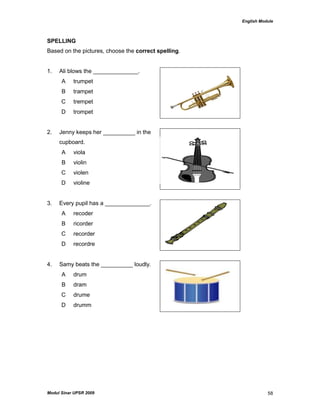 English Module
Modul Sinar UPSR 2009 58
SPELLING
Based on the pictures, choose the correct spelling.
1. Ali blows the ______________.
A trumpet
B trampet
C trempet
D trompet
2. Jenny keeps her __________ in the
cupboard.
A viola
B violin
C violen
D violine
3. Every pupil has a ______________.
A recoder
B ricorder
C recorder
D recordre
4. Samy beats the __________ loudly.
A drum
B dram
C drume
D drumm
 