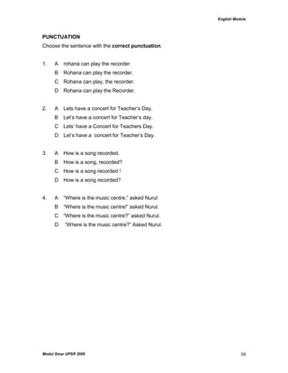 English Module
Modul Sinar UPSR 2009 59
PUNCTUATION
Choose the sentence with the correct punctuation.
1. A rohana can play the recorder.
B Rohana can play the recorder.
C Rohana can play, the recorder.
D Rohana can play the Recorder.
2. A Lets have a concert for Teacher‟s Day.
B Let‟s have a concert for Teacher‟s day.
C Lets‟ have a Concert for Teachers Day.
D Let‟s have a concert for Teacher‟s Day.
3. A How is a song recorded.
B How is a song, recorded?
C How is a song recorded !
D How is a song recorded?
4. A “Where is the music centre,” asked Nurul
B “Where is the music centre!” asked Nurul.
C “Where is the music centre?” asked Nurul.
D “Where is the music centre?” Asked Nurul.
 