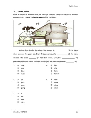 English Module
Modul Sinar UPSR 2009 60
TEXT COMPLETION
Look at the picture and then read the passage carefully. Based on the picture and the
passage given, choose the best answer to fill in the blanks.
Norizan likes to play the piano. She started to _____________ (1) the piano
when she was five years old. Every Friday evening, she ____________ (2) for piano
classes. The class ________ (3) near her house. Everyday, ______________ (4)
practices playing the piano. She feels that playing the piano helps her to _________ (5).
1. A play 4. A her
B beat B she
C draw C hers
D pluck D herself
2. A go 5. A sing
B went B relax
C goes C sleep
D going D study
3. A is
B are
C was
D were
 