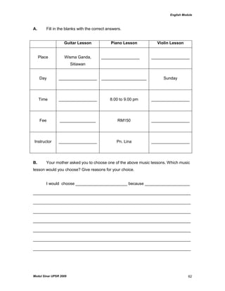 English Module
Modul Sinar UPSR 2009 62
A. Fill in the blanks with the correct answers.
Guitar Lesson Piano Lesson Violin Lesson
Place Wisma Ganda,
Sitiawan
_________________ _________________
Day _________________ ____________________ Sunday
Time _________________ 8.00 to 9.00 pm _________________
Fee ________________ RM150 _________________
Instructor _________________ Pn. Lina _________________
B. Your mother asked you to choose one of the above music lessons. Which music
lesson would you choose? Give reasons for your choice.
I would choose _______________________ because ____________________
______________________________________________________________________
______________________________________________________________________
______________________________________________________________________
______________________________________________________________________
______________________________________________________________________
______________________________________________________________________
______________________________________________________________________
 