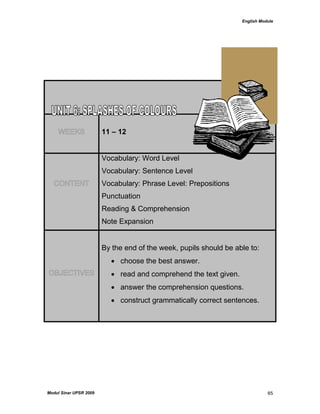 English Module
Modul Sinar UPSR 2009 65
WEEKS 11 – 12
CONTENT
Vocabulary: Word Level
Vocabulary: Sentence Level
Vocabulary: Phrase Level: Prepositions
Punctuation
Reading & Comprehension
Note Expansion
OBJECTIVES
By the end of the week, pupils should be able to:
 choose the best answer.
 read and comprehend the text given.
 answer the comprehension questions.
 construct grammatically correct sentences.
 
