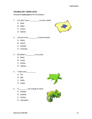 English Module
Modul Sinar UPSR 2009 66
VOCABULARY: WORD LEVEL
Choose the best word to fill in the blanks.
1. It is cold. I use a __________ to cover myself.
A towel
B pillow
C curtain
D blanket
2. Let‟s go to the __________ to borrow books.
A library
B school
C hospital
D university
3. My father‟s _________ is my uncle.
A father
B cousin
C brother
D nephew
4. Turtles have _________.
A fins
B gills
C shells
D scales
5. A _________ can change its colour.
A cheetah
B butterfly
C chicken
D chameleon
 