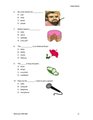 English Module
Modul Sinar UPSR 2009 67
6. My uncle shaves his __________.
A scar
B mole
C beard
D pimple
7. Mother baked a ___________.
A cake
B carrot
C cabbage
D curry puff
8. The ____________ is our National flower.
A daisy
B dahlia
C orchid
D hibiscus
9. The _____ is long and green.
A onion
B brinjal
C cucumber
D cauliflower
10. Pass me the ________. I want to give a speech.
A radio
B computer
C telephone
D microphone
 