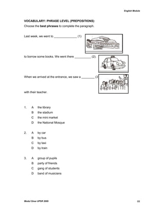 English Module
Modul Sinar UPSR 2009 68
VOCABULARY: PHRASE LEVEL (PREPOSITIONS)
Choose the best phrases to complete the paragraph.
Last week, we went to ______________ (1)
to borrow some books. We went there __________ (2).
When we arrived at the entrance, we saw a ________ (3)
with their teacher.
1. A the library
B the stadium
C the mini market
D the National Mosque
2. A by car
B by bus
C by taxi
D by train
3. A group of pupils
B party of friends
C gang of students
D band of musicians
 