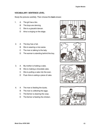 English Module
Modul Sinar UPSR 2009 69
VOCABULARY: SENTENCE LEVEL
Study the pictures carefully. Then choose the best answer.
1. A The girl has a fan.
B The boys are dancing.
C She is a graceful dancer.
D Aina is singing on the stage.
2. A The boy has a hat.
B She is wearing a nice saree.
C The man is talking to the lady.
D The woman is standing behind the boy.
3. A My mother is holding a cake.
B She is making a chocolate cake.
C She is putting a cake into the oven.
D Puan Aina is eating a piece of cake.
4. A The man is feeding the ducks.
B The man is collecting the eggs.
C The farmer is cleaning the coop.
D The farmer is feeding the chicken.
 