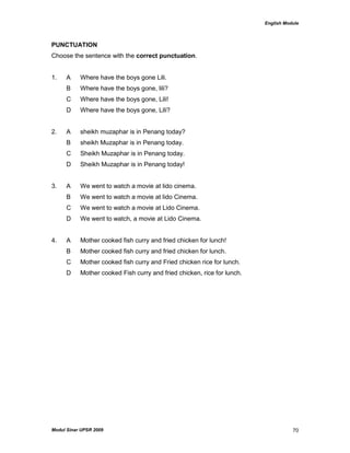English Module
Modul Sinar UPSR 2009 70
PUNCTUATION
Choose the sentence with the correct punctuation.
1. A Where have the boys gone Lili.
B Where have the boys gone, lili?
C Where have the boys gone, Lili!
D Where have the boys gone, Lili?
2. A sheikh muzaphar is in Penang today?
B sheikh Muzaphar is in Penang today.
C Sheikh Muzaphar is in Penang today.
D Sheikh Muzaphar is in Penang today!
3. A We went to watch a movie at lido cinema.
B We went to watch a movie at lido Cinema.
C We went to watch a movie at Lido Cinema.
D We went to watch, a movie at Lido Cinema.
4. A Mother cooked fish curry and fried chicken for lunch!
B Mother cooked fish curry and fried chicken for lunch.
C Mother cooked fish curry and Fried chicken rice for lunch.
D Mother cooked Fish curry and fried chicken, rice for lunch.
 