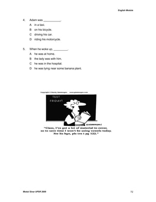 English Module
Modul Sinar UPSR 2009 72
4. Adam was ___________.
A in a taxi.
B on his bicycle.
C driving his car.
D riding his motorcycle.
5. When he woke up, _________.
A he was at home.
B the lady was with him.
C he was in the hospital.
D he was lying near some banana plant.
 