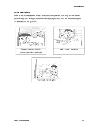 English Module
Modul Sinar UPSR 2009 73
NOTE EXPANSION
Look at the pictures below. Write a story about the pictures. You may use the words
given to help you. Write your answer in the space provided. You are advised to spend
35 minutes on this question.
Suresh - home - school -
motorcyclist - knocked - cat
took - home - medicine
recovered - loved - play
 