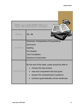 English Module
Modul Sinar UPSR 2009 75
WEEKS 13 - 14
CONTENT
Grammar: Comparatives & Superlatives
Synonyms
Spelling
Punctuation
Text Completion
Sentence Construction
OBJECTIVES
By the end of the week, pupils should be able to:
 choose the best answer.
 read and comprehend the text given.
 answer the comprehension questions.
 construct grammatically correct sentences.
 