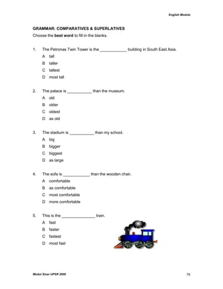 English Module
Modul Sinar UPSR 2009 76
GRAMMAR: COMPARATIVES & SUPERLATIVES
Choose the best word to fill in the blanks.
1. The Petronas Twin Tower is the ____________ building in South East Asia.
A tall
B taller
C tallest
D most tall
2. The palace is ___________ than the museum.
A old
B older
C oldest
D as old
3. The stadium is ___________ than my school.
A big
B bigger
C biggest
D as large
4. The sofa is ____________ than the wooden chair.
A comfortable
B as comfortable
C most comfortable
D more comfortable
5. This is the _______________ train.
A fast
B faster
C fastest
D most fast
 