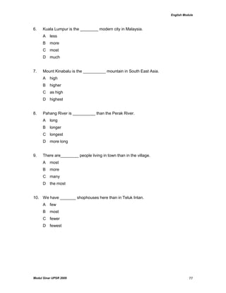 English Module
Modul Sinar UPSR 2009 77
6. Kuala Lumpur is the ________ modern city in Malaysia.
A less
B more
C most
D much
7. Mount Kinabalu is the __________ mountain in South East Asia.
A high
B higher
C as high
D highest
8. Pahang River is __________ than the Perak River.
A long
B longer
C longest
D more long
9. There are________ people living in town than in the village.
A most
B more
C many
D the most
10. We have _______ shophouses here than in Teluk Intan.
A few
B most
C fewer
D fewest
 