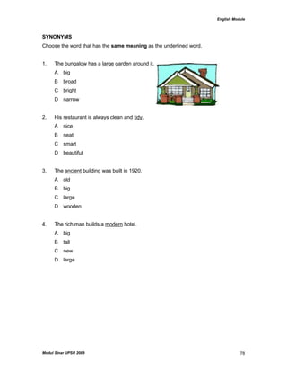 English Module
Modul Sinar UPSR 2009 78
SYNONYMS
Choose the word that has the same meaning as the underlined word.
1. The bungalow has a large garden around it.
A big
B broad
C bright
D narrow
2. His restaurant is always clean and tidy.
A nice
B neat
C smart
D beautiful
3. The ancient building was built in 1920.
A old
B big
C large
D wooden
4. The rich man builds a modern hotel.
A big
B tall
C new
D large
 