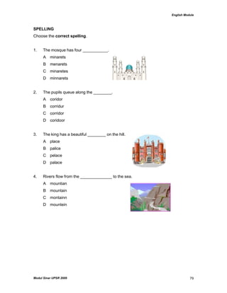 English Module
Modul Sinar UPSR 2009 79
SPELLING
Choose the correct spelling.
1. The mosque has four ___________.
A minarets
B menarets
C minaretes
D minnarets
2. The pupils queue along the ________.
A coridor
B corridur
C corridor
D coridoor
3. The king has a beautiful ________ on the hill.
A place
B palice
C pelace
D palace
4. Rivers flow from the ______________ to the sea.
A mountian
B mountain
C montainn
D mountein
 