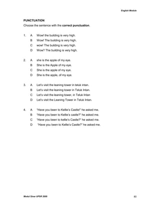 English Module
Modul Sinar UPSR 2009 80
PUNCTUATION
Choose the sentence with the correct punctuation.
1. A Wow! the building is very high.
B Wow! The building is very high.
C wow! The building is very high.
D Wow? The building is very high.
2. A she is the apple of my eye.
B She is the Apple of my eye.
C She is the apple of my eye.
D She is the apple, of my eye.
3. A Let‟s visit the leaning tower in teluk intan.
B Let‟s visit the leaning tower in Teluk Intan.
C Let‟s visit the leaning tower, in Teluk Intan
D Let‟s visit the Leaning Tower in Teluk Intan.
4. A “Have you been to Kellie‟s Castle!” he asked me.
B “Have you been to Kellie‟s castle?” he asked me.
C “Have you been to kellie‟s Castle?” he asked me.
D “Have you been to Kellie‟s Castle?” he asked me.
 