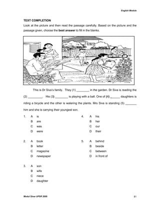 English Module
Modul Sinar UPSR 2009 81
TEXT COMPLETION
Look at the picture and then read the passage carefully. Based on the picture and the
passage given, choose the best answer to fill in the blanks.
This is Dr Siva‟s family. They (1) ________ in the garden. Dr Siva is reading the
(2) _________. His (3) ________ is playing with a ball. One of (4) ______ daughters is
riding a bicycle and the other is watering the plants. Mrs Siva is standing (5) _______
him and she is carrying their youngest son.
1. A is 4. A his
B are B her
C was C our
D were D their
2. A book 5. A behind
B letter B beside
C magazine C between
D newspaper D in front of
3. A son
B wife
C niece
D daughter
 
