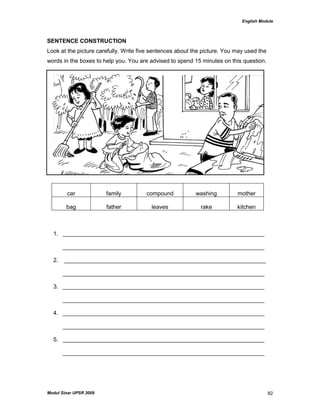 English Module
Modul Sinar UPSR 2009 82
SENTENCE CONSTRUCTION
Look at the picture carefully. Write five sentences about the picture. You may used the
words in the boxes to help you. You are advised to spend 15 minutes on this question.
car family compound washing mother
bag father leaves rake kitchen
1. _______________________________________________________________
_______________________________________________________________
2. _______________________________________________________________
_______________________________________________________________
3. _______________________________________________________________
_______________________________________________________________
4. _______________________________________________________________
_______________________________________________________________
5. _______________________________________________________________
_______________________________________________________________
 