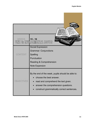 English Module
Modul Sinar UPSR 2009 84
WEEKS 15 - 16
CONTENT
Social Expression
Grammar: Conjunctions
Spelling
Punctuation
Reading & Comprehension
Note Expansion
OBJECTIVES
By the end of the week, pupils should be able to:
 choose the best answer.
 read and comprehend the text given.
 answer the comprehension questions.
 construct grammatically correct sentences.
 