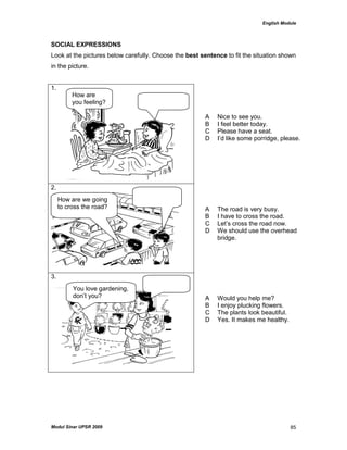 English Module
Modul Sinar UPSR 2009 85
SOCIAL EXPRESSIONS
Look at the pictures below carefully. Choose the best sentence to fit the situation shown
in the picture.
1.
A Nice to see you.
B I feel better today.
C Please have a seat.
D I‟d like some porridge, please.
2.
A The road is very busy.
B I have to cross the road.
C Let‟s cross the road now.
D We should use the overhead
bridge.
3.
A Would you help me?
B I enjoy plucking flowers.
C The plants look beautiful.
D Yes. It makes me healthy.
How are
you feeling?
How are we going
to cross the road?
You love gardening,
don‟t you?
 