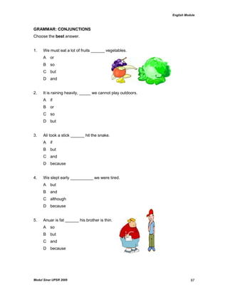 English Module
Modul Sinar UPSR 2009 87
GRAMMAR: CONJUNCTIONS
Choose the best answer.
1. We must eat a lot of fruits ______ vegetables.
A or
B so
C but
D and
2. It is raining heavily, _____ we cannot play outdoors.
A if
B or
C so
D but
3. Ali took a stick ______ hit the snake.
A if
B but
C and
D because
4. We slept early __________ we were tired.
A but
B and
C although
D because
5. Anuar is fat ______ his brother is thin.
A so
B but
C and
D because
 