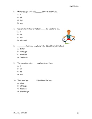 English Module
Modul Sinar UPSR 2009 88
6. Mother bought a red bag ______ a blue T-shirt for you.
A if
B or
C but
D and
7. We can play football at the field _____ the weather is fine.
A if
B or
C but
D although
8. _________ Amin was very hungry, he did not finish all the food.
A Either
B Although
C Because
D Therefore
9. You can either swim ____ play badminton there.
A if
B or
C so
D nor
10. They were late ________ they missed the bus.
A since
B although
C because
D eventhough
 
