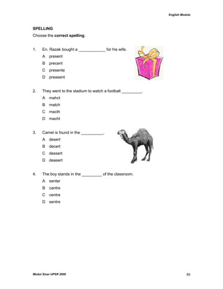 English Module
Modul Sinar UPSR 2009 89
SPELLING
Choose the correct spelling.
1. En. Razak bought a ____________ for his wife.
A present
B precent
C presente
D preasent
2. They went to the stadium to watch a football _________.
A mahct
B match
C macth
D macht
3. Camel is found in the __________.
A desert
B decert
C dessert
D deasert
4. The boy stands in the _________ of the classroom.
A senter
B cantre
C centre
D sentre
 
