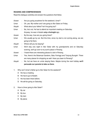 English Module
Modul Sinar UPSR 2009 91
READING AND COMPREHENSION
Read the dialogue carefully and answer the questions that follow.
Azwan : Are you going anywhere for the weekend, Umar?
Umar : Oh, yes. My mother and I are going to Alor Setar on Friday.
Aisyah : What about your father? Isn‟t he going too?
Umar : No, he‟s not. He has to attend an important meeting on Saturday.
Anyway, he was in Kedah only a fortnight ago.
Azwan : By the way, how are you going there?
Umar : We usually go by car. But this time, since my dad is not coming along, we are
going to fly there.
Aisyah : Where will you be staying?
Umar : We‟ll stay one night in Alor Setar with my grandparents and on Saturday
evening, we‟ll go over to my aunt‟s place in Penang.
Azwan : I heard there are interesting places to visit in Penang.
Umar : Yes, there‟s the Botanical Gardens, Batu Feringgi and Tanjung Bungah. There
are many places for shopping as well. Have you been to Penang?
Aisyah : No, but we have an uncle staying there. Maybe during the next holiday we’ll
persuade our parents to take us there.
1. Why can‟t Umar‟s father go to Alor Setar for the weekend?
A He has a meeting.
B He has to go to Kedah.
C He has been there before.
D He will be going on Saturday.
2. How is Umar going to Alor Setar?
A By car
B By bus
C By train
D By plane
 