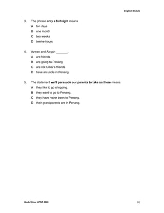 English Module
Modul Sinar UPSR 2009 92
3. The phrase only a fortnight means
A ten days
B one month
C two weeks
D twelve hours
4. Azwan and Aisyah _______.
A are friends
B are going to Penang
C are not Umar‟s friends
D have an uncle in Penang
5. The statement we’ll persuade our parents to take us there means
A they like to go shopping.
B they want to go to Penang.
C they have never been to Penang.
D their grandparents are in Penang.
 