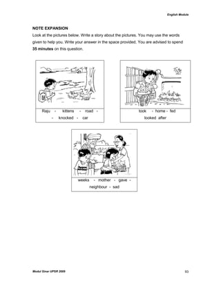 English Module
Modul Sinar UPSR 2009 93
NOTE EXPANSION
Look at the pictures below. Write a story about the pictures. You may use the words
given to help you. Write your answer in the space provided. You are advised to spend
35 minutes on this question.
Raju - kittens - road -
- knocked - car
took - home - fed
looked after
weeks - mother - gave -
neighbour - sad
 