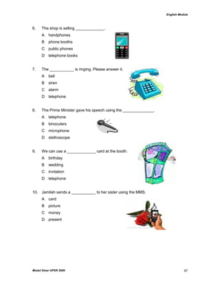 English Module
Modul Sinar UPSR 2009 97
6. The shop is selling _____________.
A handphones
B phone booths
C public phones
D telephone books
7. The ___________ is ringing. Please answer it.
A bell
B siren
C alarm
D telephone
8. The Prime Minister gave his speech using the ______________.
A telephone
B binoculars
C microphone
D stethoscope
9. We can use a _____________ card at the booth.
A birthday
B wedding
C invitation
D telephone
10. Jamilah sends a ___________ to her sister using the MMS.
A card
B picture
C money
D present
 