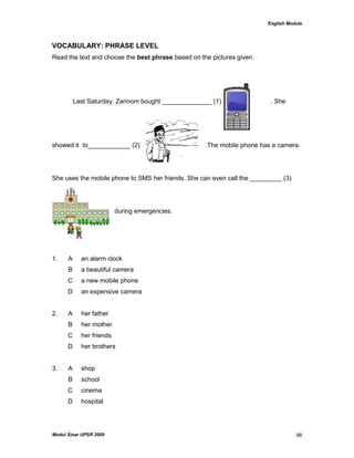 English Module
Modul Sinar UPSR 2009 98
VOCABULARY: PHRASE LEVEL
Read the text and choose the best phrase based on the pictures given.
Last Saturday, Zarinom bought ______________ (1) . She
showed it to____________ (2) .The mobile phone has a camera.
She uses the mobile phone to SMS her friends. She can even call the _________ (3)
during emergencies.
1. A an alarm clock
B a beautiful camera
C a new mobile phone
D an expensive camera
2. A her father
B her mother
C her friends
D her brothers
3. A shop
B school
C cinema
D hospital
 