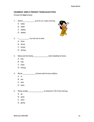 English Module
Modul Sinar UPSR 2009 99
GRAMMAR: SIMPLE PRESENT TENSE/ADJECTIVES
Choose the best answer.
1. Zarina ____________ up at 6 a.m. every morning.
A woke
B wake
C wakes
D waked
2. I ___________ my new car to work.
A drive
B drove
C drives
D driving
3. Maria and her family ________________their breakfast at home.
A has
B had
C have
D having
4. Munis _____________ at home with his two children.
A is
B are
C was
D were
5. Rozie usually ________________ to school at 7.30 in the morning.
A go
B goes
C went
D going
 