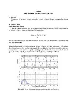 MODUL
ANALISA SINYAL DALAM DOMAIN FREKUENSI
I. TUJUAN
Mengamati sinyal dalam domain waktu dan domain frekuensi dengan menggunakan library
FFT
II. DASAR TEORI
2.1 Transformasi Fourier
Satu bentuk transformasi yang umum digunakan untuk merubah sinyal dari domain waktu
ke domain frekuensi adalah dengan transformasi Fourier:
Persamaan ini merupakan bentuk transformasi Fourier yang siap dikomputasi secara langsung
dari bentuk sinyal x(t).
Sebagai contoh, anda memiliki sinyal sinus dengan frekuensi 5 Hz dan amplitudo 1 Volt. Dalam
domain waktu anda akan melihat seperti pada Gambar 1 bagian atas. Sementara dalam domain
frekuensi akan anda dapatkan seperti pada bagian bawah. Untuk memperoleh hasil seperti
gambar tersebut anda dapat memanfaatkan library fft yang tersedia pada Matlab.
Gambar 1. Sinyal sinus dalam domain waktu dan domain frekuensi
 